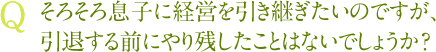 Q そろそろ息子に経営を引き継ぎたいのですが、引退する前にやり残したことはないでしょうか？