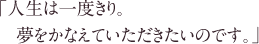 「人生は一度きり。夢をかなえていただきたいのです。」