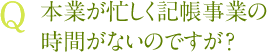 Q 本業が忙しく記帳事業の時間がないのですが？