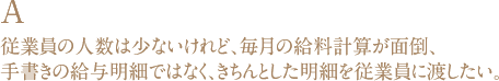 A 従業員の人数は少ないけれど、毎月の給料計算が面倒、手書きの給与明細ではなく、きちんとした明細を従業員に渡したい。