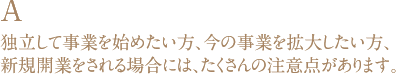 A 独立して事業を始めたい方、今の事業を拡大したい方、新規開業をされる場合には、たくさんの注意点があります。