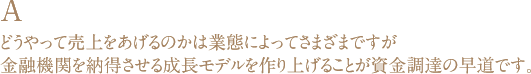 A どうやって売上をあげるのかは業態によってさまざまですが金融機関を納得させる成長モデルを作り上げることが資金調達の早道です。