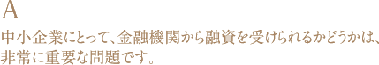 A 中小企業にとって、金融機関から融資を受けられるかどうかは、非常に重要な問題です。