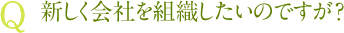 Q 新しく会社を組織したいのですが？